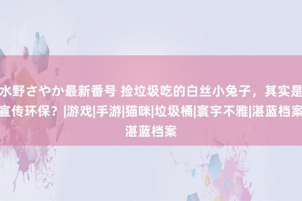 水野さやか最新番号 捡垃圾吃的白丝小兔子，其实是宣传环保？|游戏|手游|猫咪|垃圾桶|寰宇不雅|湛蓝档案