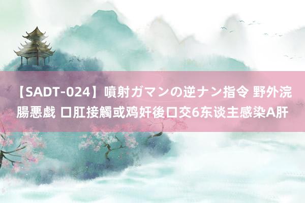 【SADT-024】噴射ガマンの逆ナン指令 野外浣腸悪戯 口肛接觸或鸡奸後口交　6东谈主感染A肝