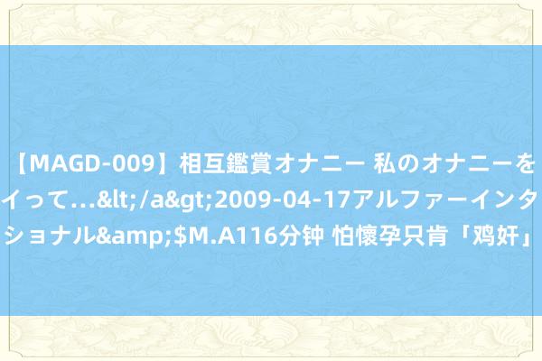 【MAGD-009】相互鑑賞オナニー 私のオナニーを見ながら、あなたもイって…</a>2009-04-17アルファーインターナショナル&$M.A116分钟 怕懷孕只肯「鸡奸」　精子竄「直腸」還是進入她子宮