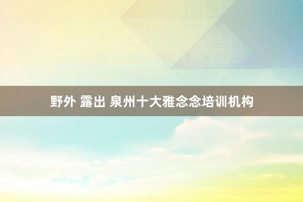 野外 露出 泉州十大雅念念培训机构