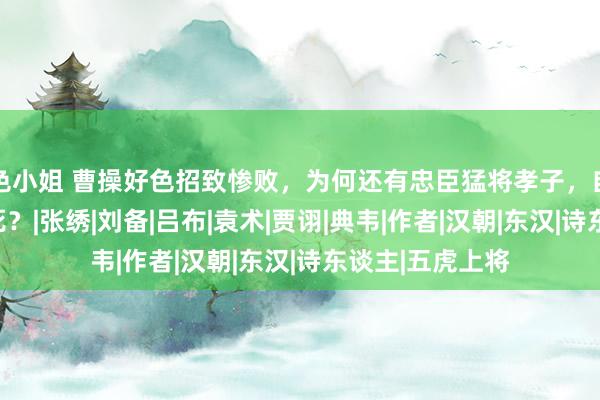 色小姐 曹操好色招致惨败，为何还有忠臣猛将孝子，自觉为他壮烈挡死？|张绣|刘备|吕布|袁术|贾诩|典韦|作者|汉朝|东汉|诗东谈主|五虎上将