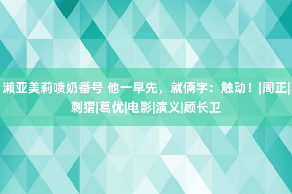 濑亚美莉喷奶番号 他一早先，就俩字：触动！|周正|刺猬|葛优|电影|演义|顾长卫