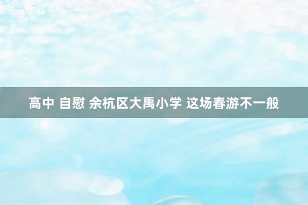 高中 自慰 余杭区大禹小学 这场春游不一般