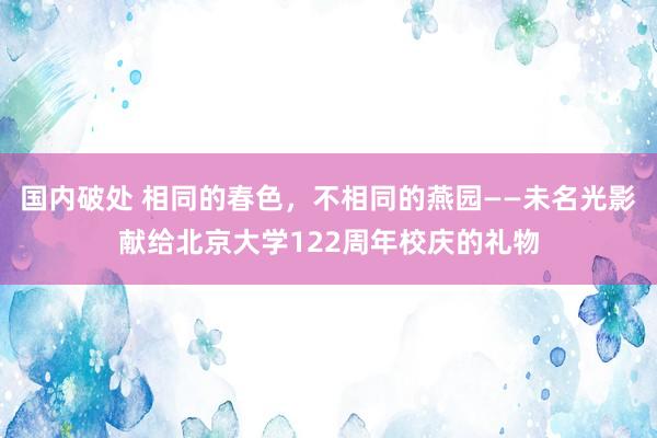 国内破处 相同的春色，不相同的燕园——未名光影献给北京大学122周年校庆的礼物