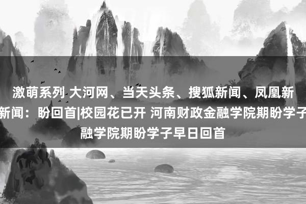 激萌系列 大河网、当天头条、搜狐新闻、凤凰新闻、百度新闻：盼回首|校园花已开 河南财政金融学院期盼学子早日回首