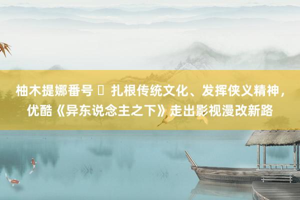 柚木提娜番号 ​扎根传统文化、发挥侠义精神，优酷《异东说念主之下》走出影视漫改新路