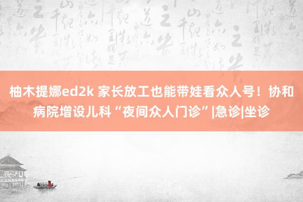 柚木提娜ed2k 家长放工也能带娃看众人号！协和病院增设儿科“夜间众人门诊”|急诊|坐诊