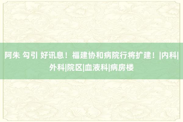 阿朱 勾引 好讯息！福建协和病院行将扩建！|内科|外科|院区|血液科|病房楼