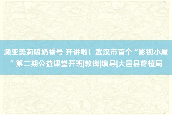 濑亚美莉喷奶番号 开讲啦！武汉市首个“影视小屋”第二期公益课堂开班|教诲|编导|大邑县莳植局