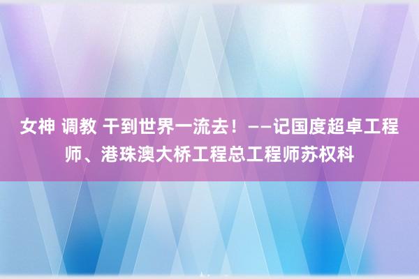 女神 调教 干到世界一流去！——记国度超卓工程师、港珠澳大桥工程总工程师苏权科