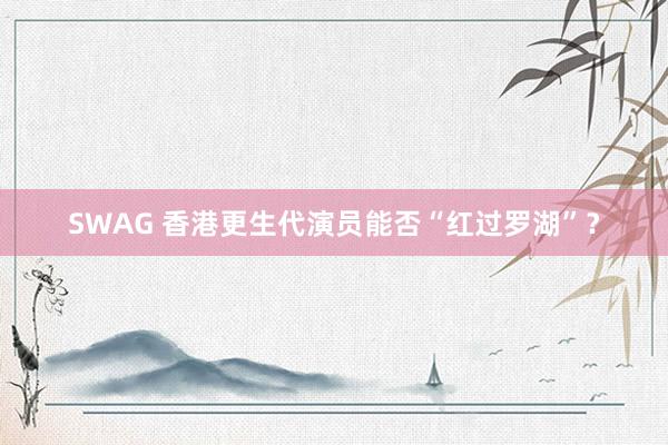 SWAG 香港更生代演员能否“红过罗湖”？