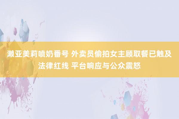 濑亚美莉喷奶番号 外卖员偷拍女主顾取餐已触及法律红线 平台响应与公众震怒