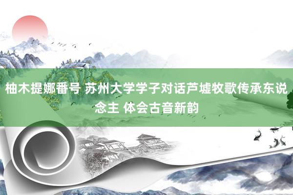 柚木提娜番号 苏州大学学子对话芦墟牧歌传承东说念主 体会古音新韵