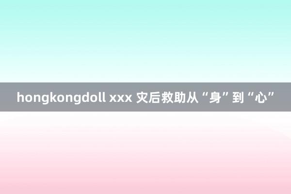 hongkongdoll xxx 灾后救助从“身”到“心”