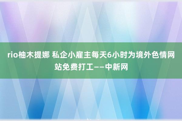 rio柚木提娜 私企小雇主每天6小时为境外色情网站免费打工——中新网