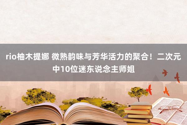 rio柚木提娜 微熟韵味与芳华活力的聚合！二次元中10位迷东说念主师姐