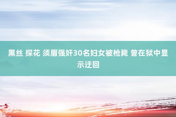 黑丝 探花 须眉强奸30名妇女被枪毙 曾在狱中显示迂回