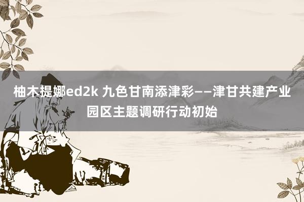 柚木提娜ed2k 九色甘南添津彩——津甘共建产业园区主题调研行动初始