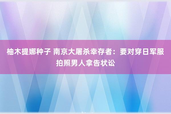 柚木提娜种子 南京大屠杀幸存者：要对穿日军服拍照男人拿告状讼