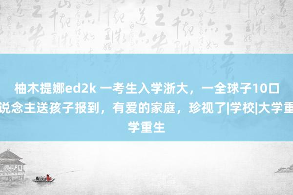 柚木提娜ed2k 一考生入学浙大，一全球子10口东说念主送孩子报到，有爱的家庭，珍视了|学校|大学重生