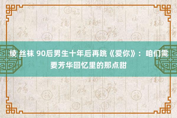 绫 丝袜 90后男生十年后再跳《爱你》：咱们需要芳华回忆里的那点甜