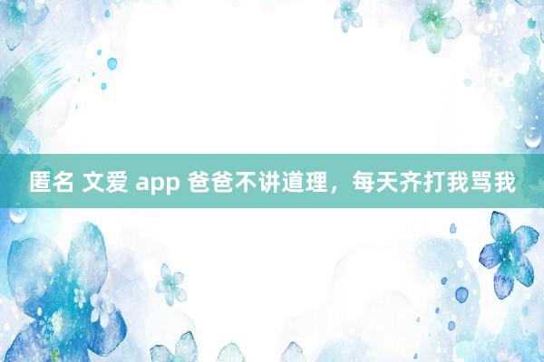 匿名 文爱 app 爸爸不讲道理，每天齐打我骂我