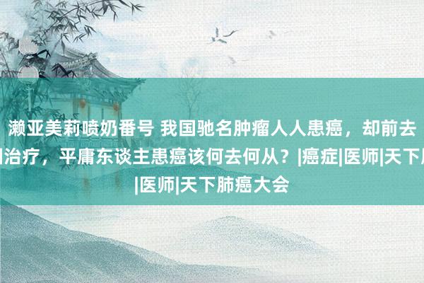 濑亚美莉喷奶番号 我国驰名肿瘤人人患癌，却前去好意思国治疗，平庸东谈主患癌该何去何从？|癌症|医师|天下肺癌大会