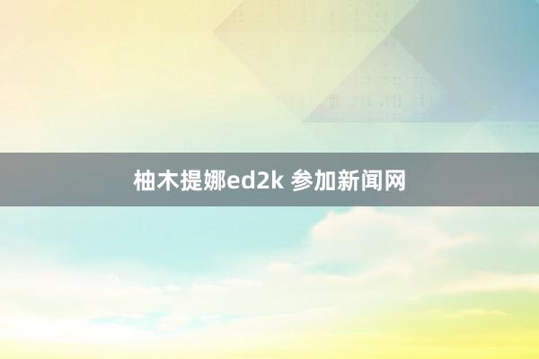 柚木提娜ed2k 参加新闻网