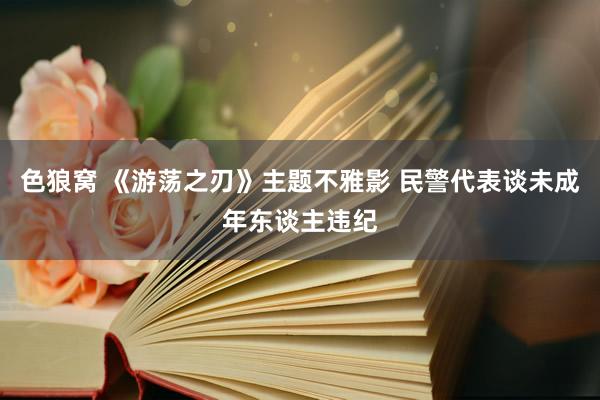 色狼窝 《游荡之刃》主题不雅影 民警代表谈未成年东谈主违纪