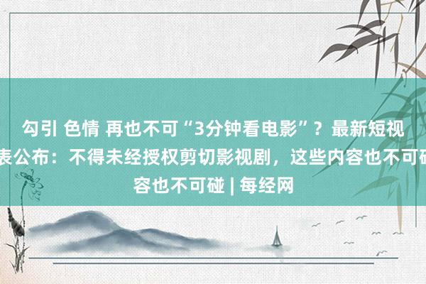 勾引 色情 再也不可“3分钟看电影”？最新短视频审核圭表公布：不得未经授权剪切影视剧，这些内容也不可碰 | 每经网