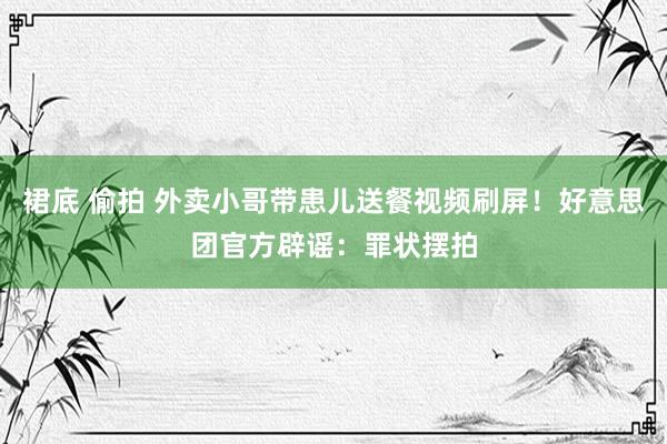 裙底 偷拍 外卖小哥带患儿送餐视频刷屏！好意思团官方辟谣：罪状摆拍