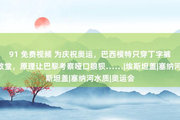 91 免费视频 为庆祝奥运，巴西模特只穿丁字裤现身圣心大教堂，原理让巴黎考察哑口狼狈……|埃斯坦盖|塞纳河水质|奥运会