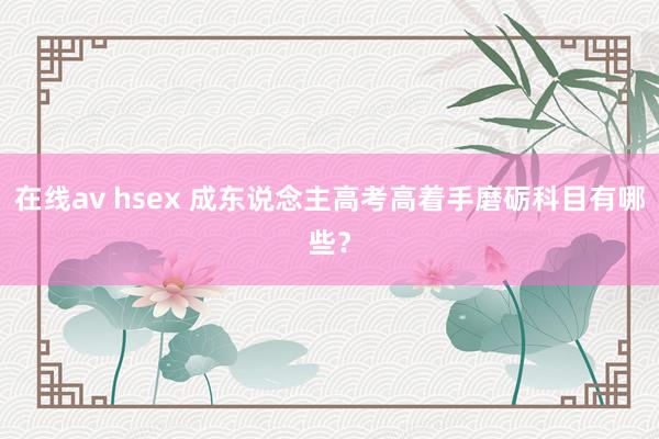 在线av hsex 成东说念主高考高着手磨砺科目有哪些？