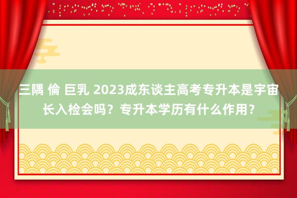 三隅 倫 巨乳 2023成东谈主高考专升本是宇宙长入检会吗？专升本学历有什么作用？