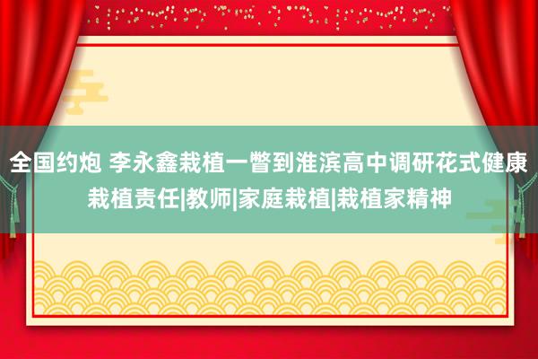 全国约炮 李永鑫栽植一瞥到淮滨高中调研花式健康栽植责任|教师|家庭栽植|栽植家精神