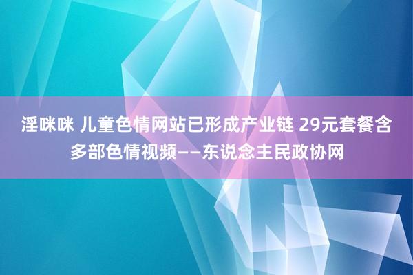 淫咪咪 儿童色情网站已形成产业链 29元套餐含多部色情视频——东说念主民政协网