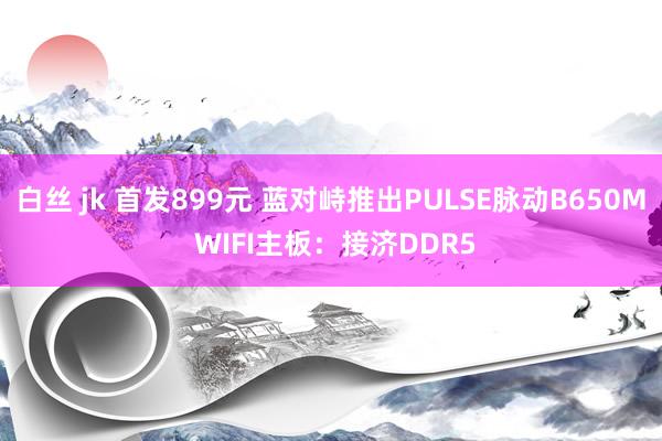 白丝 jk 首发899元 蓝对峙推出PULSE脉动B650M WIFI主板：接济DDR5