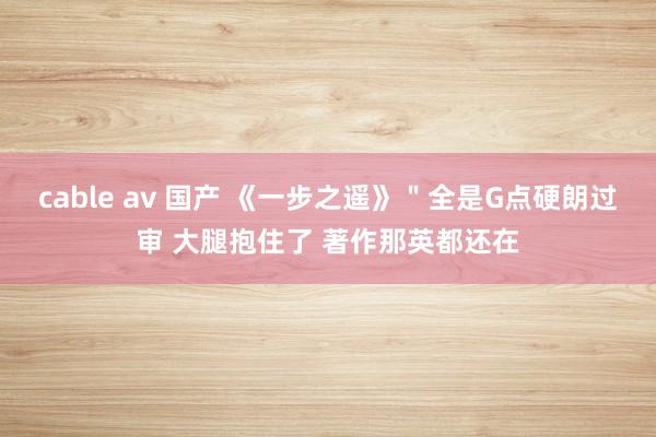 cable av 国产 《一步之遥》＂全是G点硬朗过审 大腿抱住了 著作那英都还在