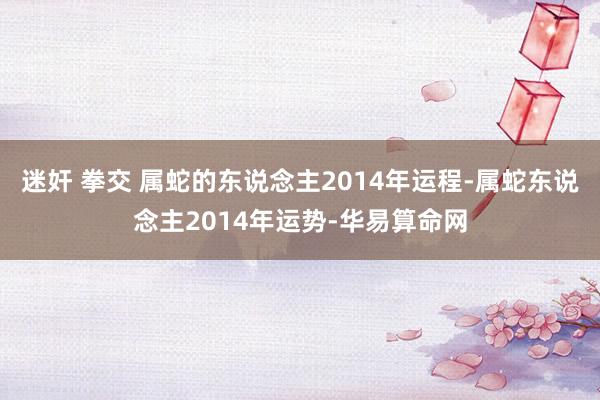 迷奸 拳交 属蛇的东说念主2014年运程-属蛇东说念主2014年运势-华易算命网