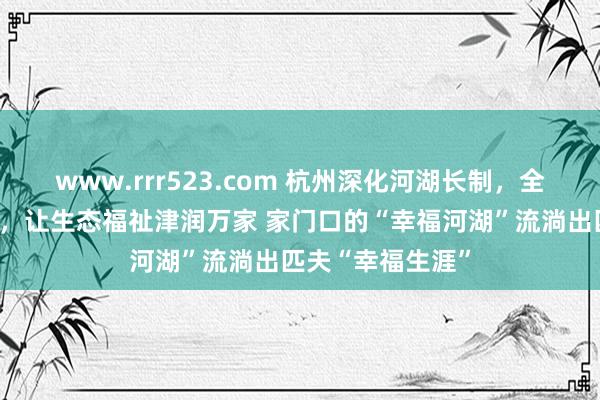 www.rrr523.com 杭州深化河湖长制，全域筑梦幸福河湖，让生态福祉津润万家 家门口的“幸福河湖”流淌出匹夫“幸福生涯”