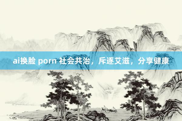 ai换脸 porn 社会共治，斥逐艾滋，分享健康