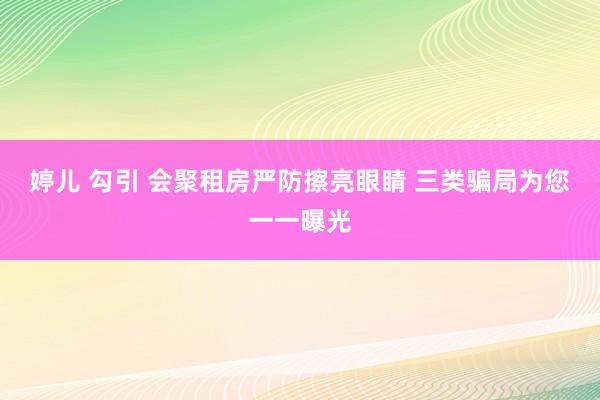 婷儿 勾引 会聚租房严防擦亮眼睛 三类骗局为您一一曝光