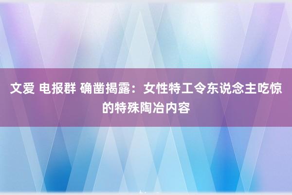 文爱 电报群 确凿揭露：女性特工令东说念主吃惊的特殊陶冶内容