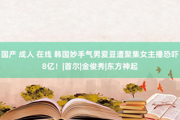 国产 成人 在线 韩国妙手气男爱豆遭聚集女主播恐吓8亿！|首尔|金俊秀|东方神起