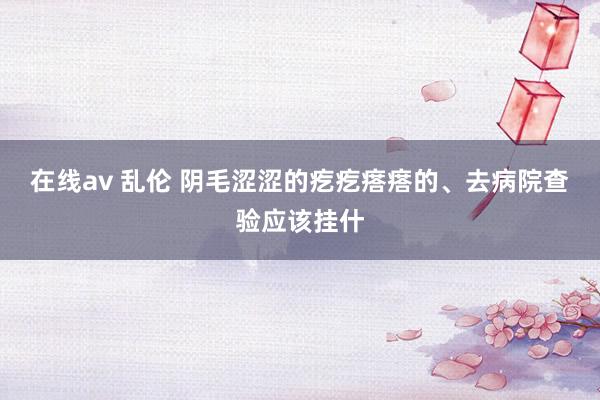 在线av 乱伦 阴毛涩涩的疙疙瘩瘩的、去病院查验应该挂什