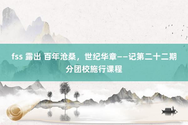 fss 露出 百年沧桑，世纪华章——记第二十二期分团校施行课程