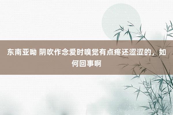 东南亚呦 阴吹作念爱时嗅觉有点疼还涩涩的，如何回事啊