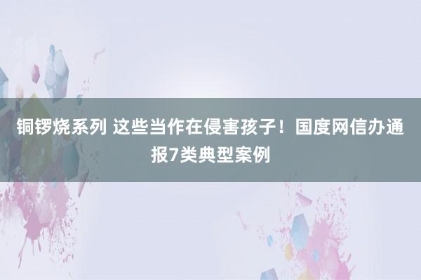 铜锣烧系列 这些当作在侵害孩子！国度网信办通报7类典型案例