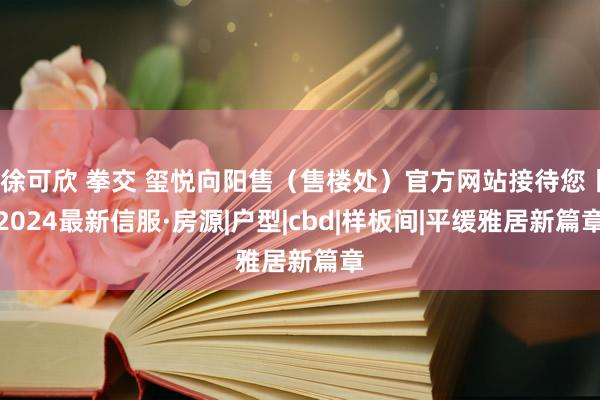 徐可欣 拳交 玺悦向阳售（售楼处）官方网站接待您丨2024最新信服·房源|户型|cbd|样板间|平缓雅居新篇章